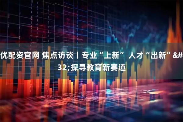 优配资官网 焦点访谈丨专业“上新” 人才“出新” 探寻教育新赛道