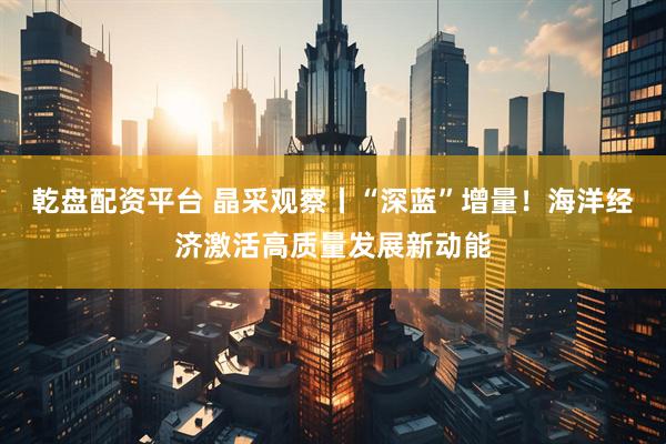 乾盘配资平台 晶采观察丨“深蓝”增量！海洋经济激活高质量发展新动能