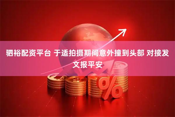 驷裕配资平台 于适拍摄期间意外撞到头部 对接发文报平安