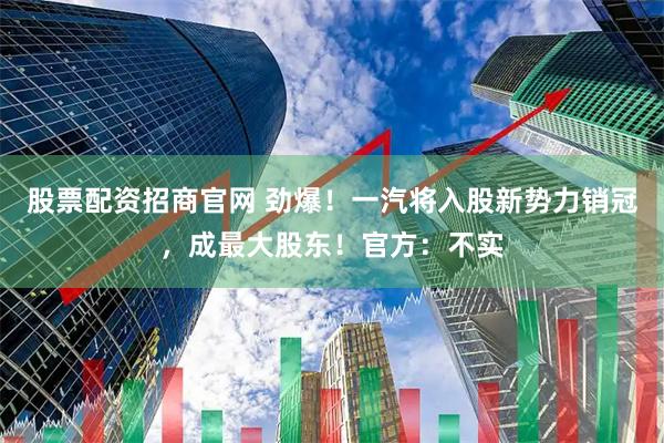 股票配资招商官网 劲爆！一汽将入股新势力销冠，成最大股东！官方：不实