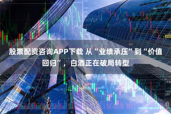 股票配资咨询APP下载 从“业绩承压”到“价值回归”，白酒正在破局转型