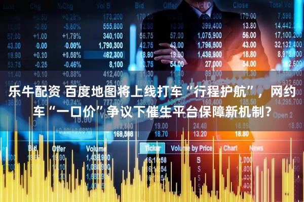 乐牛配资 百度地图将上线打车“行程护航”，网约车“一口价”争议下催生平台保障新机制？