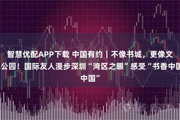 智慧优配APP下载 中国有约｜不像书城，更像文化公园！国际友人漫步深圳“湾区之眼”感受“书香中国”