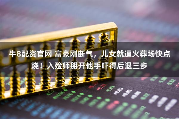 牛8配资官网 富豪刚断气，儿女就逼火葬场快点烧！入殓师掰开他手吓得后退三步