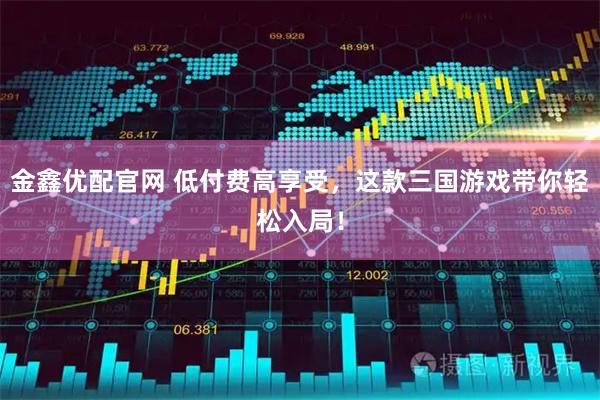 金鑫优配官网 低付费高享受，这款三国游戏带你轻松入局！