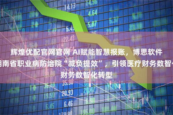 辉煌优配官网官网 AI赋能智慧报账，博思软件助力湖南省职业病防治院“减负提效”，引领医疗财务数智化转型