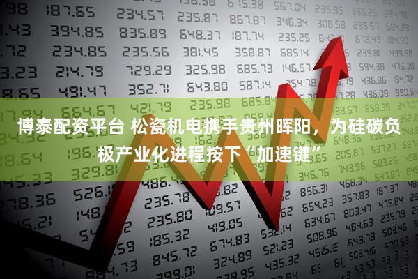 博泰配资平台 松瓷机电携手贵州晖阳，为硅碳负极产业化进程按下“加速键”