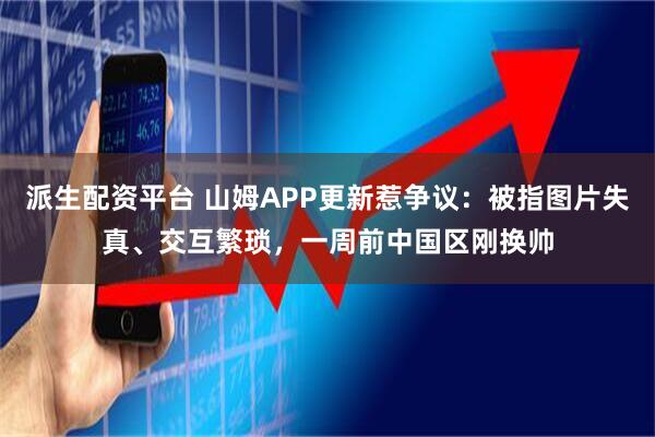 派生配资平台 山姆APP更新惹争议：被指图片失真、交互繁琐，一周前中国区刚换帅