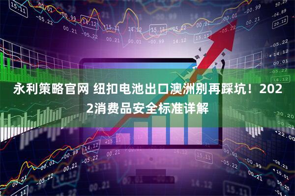 永利策略官网 纽扣电池出口澳洲别再踩坑！2022消费品安全标准详解