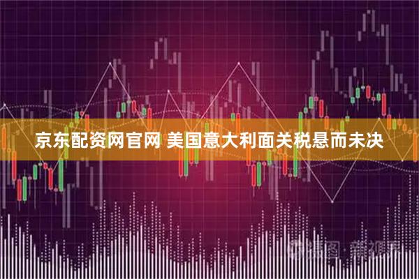京东配资网官网 美国意大利面关税悬而未决