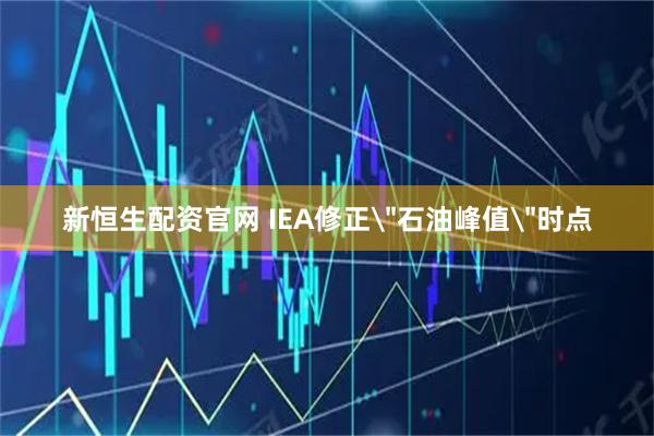 新恒生配资官网 IEA修正＂石油峰值＂时点