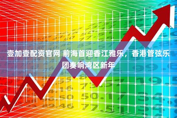壹加壹配资官网 前海首迎香江雅乐，香港管弦乐团奏响湾区新年