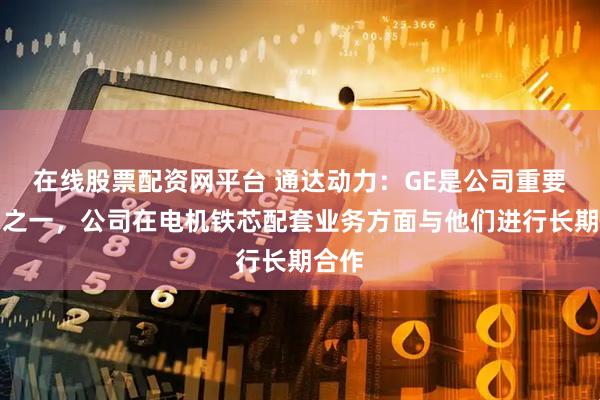 在线股票配资网平台 通达动力：GE是公司重要客户之一，公司在电机铁芯配套业务方面与他们进行长期合作