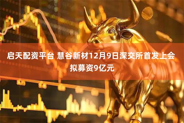 启天配资平台 慧谷新材12月9日深交所首发上会 拟募资9亿元