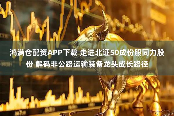 鸿满仓配资APP下载 走进北证50成份股同力股份 解码非公路运输装备龙头成长路径