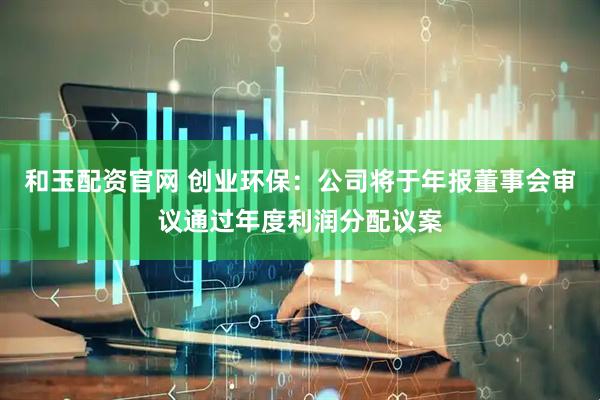 和玉配资官网 创业环保：公司将于年报董事会审议通过年度利润分配议案