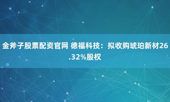 金斧子股票配资官网 德福科技：拟收购琥珀新材26.32%股权