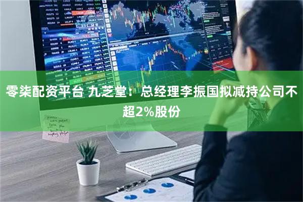 零柒配资平台 九芝堂：总经理李振国拟减持公司不超2%股份