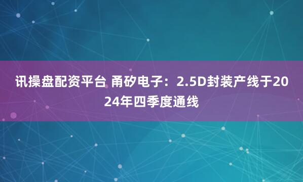 讯操盘配资平台 甬矽电子：2.5D封装产线于2024年四季度通线