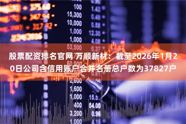 股票配资排名官网 万顺新材：截至2026年1月20日公司含信用账户合并名册总户数为37827户