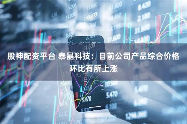 股神配资平台 泰晶科技：目前公司产品综合价格环比有所上涨
