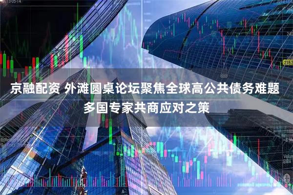 京融配资 外滩圆桌论坛聚焦全球高公共债务难题 多国专家共商应对之策