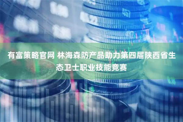 有富策略官网 林海森防产品助力第四届陕西省生态卫士职业技能竞赛